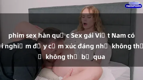 phim sex hàn quốc Sex gái Việt Nam có con: Trải nghiệm đầy cảm xúc đáng nhớ không thể bỏ qua