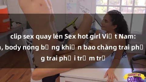 clip sex quay lén Sex hot girl Việt Nam: Mặt xinh, body nóng bỏng khiến bao chàng trai phải trầm trồ