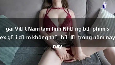 gái Việt Nam làm tình Những bộ phim sex gợi cảm không thể bỏ lỡ trong năm nay
