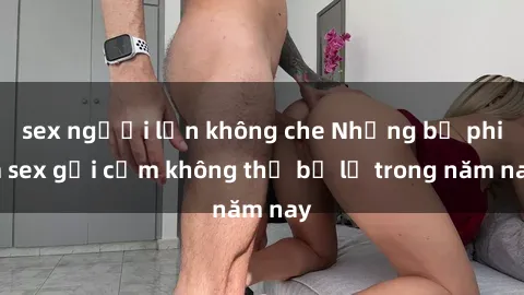 sex người lớn không che Những bộ phim sex gợi cảm không thể bỏ lỡ trong năm nay
