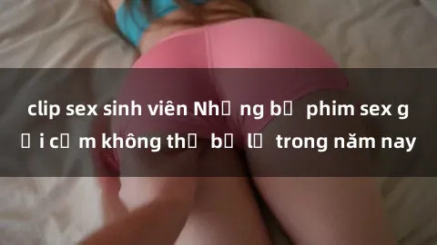 clip sex sinh viên Những bộ phim sex gợi cảm không thể bỏ lỡ trong năm nay