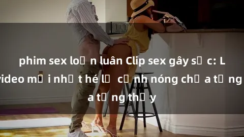 phim sex loạn luân Clip sex gây sốc: Loạt video mới nhất hé lộ cảnh nóng chưa từng thấy