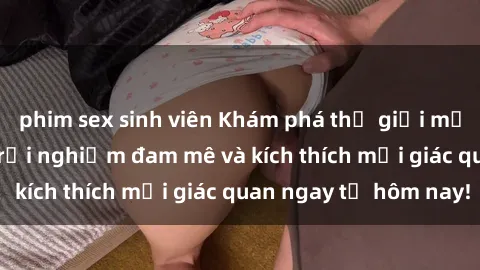 phim sex sinh viên Khám phá thế giới mới của sex online: trải nghiệm đam mê và kích thích mọi giác quan ngay từ hôm nay!