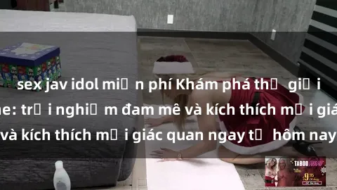 sex jav idol miễn phí Khám phá thế giới mới của sex online: trải nghiệm đam mê và kích thích mọi giác quan ngay từ hôm nay!