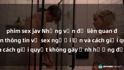 phim sex jav Những vấn đề liên quan đến việc tiếp cận thông tin về sex người lớn và cách giải quyết không gây ảnh hưởng đến trẻ em