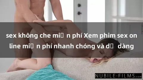 sex không che miễn phí Xem phim sex online miễn phí nhanh chóng và dễ dàng