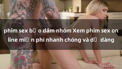 phim sex bạo dâm nhóm Xem phim sex online miễn phí nhanh chóng và dễ dàng