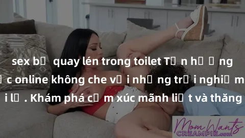 sex bị quay lén trong toilet Tận hưởng cuộc sống tình dục online không che với những trải nghiệm độc đáo và mới lạ. Khám phá cảm xúc mãnh liệt và thăng hoa cùng đối tác tại các trang web chuyên nghiệp
