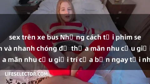 sex trên xe bus Những cách tải phim sex về máy đơn giản và nhanh chóng để thỏa mãn nhu cầu giải trí của bạn ngay tại nhà