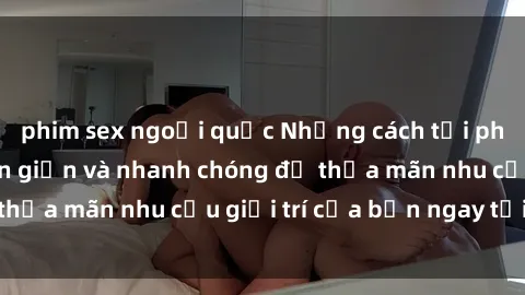 phim sex ngoại quốc Những cách tải phim sex về máy đơn giản và nhanh chóng để thỏa mãn nhu cầu giải trí của bạn ngay tại nhà