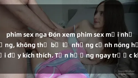 phim sex nga Đón xem phim sex mới nhất đang hot trên mạng, không thể bỏ lỡ những cảnh nóng hổi đầy kích thích. Tận hưởng ngay trước khi bị xoá chóng mặt!