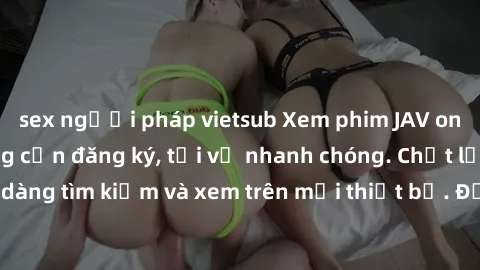 sex người pháp vietsub Xem phim JAV online miễn phí không cần đăng ký, tải về nhanh chóng. Chất lượng HD, dễ dàng tìm kiếm và xem trên mọi thiết bị. Đặc biệt, không quảng cáo làm phiền.