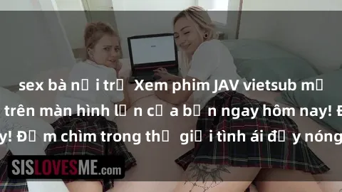 sex bà nội trợ Xem phim JAV vietsub mới nhất và hấp dẫn trên màn hình lớn của bạn ngay hôm nay! Đắm chìm trong thế giới tình ái đầy nóng bỏng và kích thích.