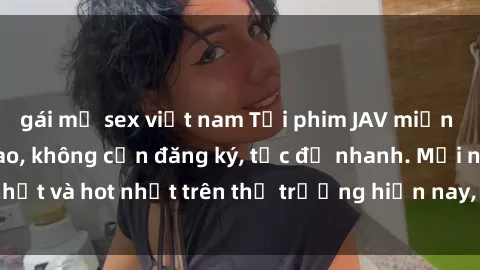 gái mỹ sex việt nam Tải phim JAV miễn phí chất lượng cao, không cần đăng ký, tốc độ nhanh. Mới nhất và hot nhất trên thị trường hiện nay, cập nhật hàng ngày.
