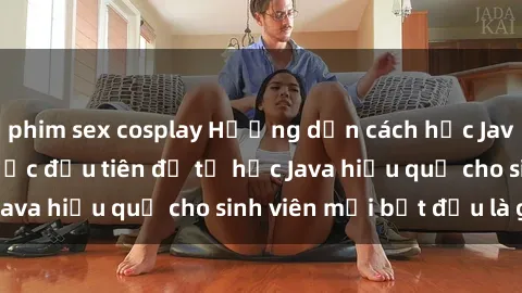 phim sex cosplay Hướng dẫn cách học Java cho sinh viên: Bước đầu tiên để tự học Java hiệu quả cho sinh viên mới bắt đầu là gì?
