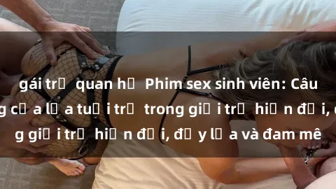 gái trẻ quan hệ Phim sex sinh viên: Câu chuyện nóng bỏng của lứa tuổi trẻ trong giới trẻ hiện đại, đầy lửa và đam mê