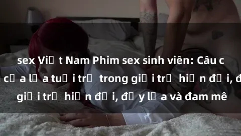 sex Việt Nam Phim sex sinh viên: Câu chuyện nóng bỏng của lứa tuổi trẻ trong giới trẻ hiện đại, đầy lửa và đam mê
