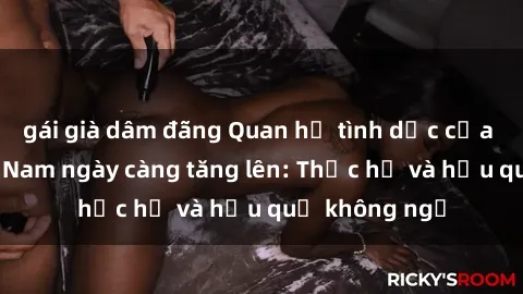 gái già dâm đãng Quan hệ tình dục của nữ sinh Việt Nam ngày càng tăng lên: Thực hư và hậu quả không ngờ