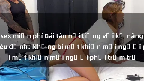 sex miễn phí Gái tân nổi tiếng với kỹ năng 'làm tình' siêu đỉnh: Những bí mật khiến mọi người phải trầm trồ