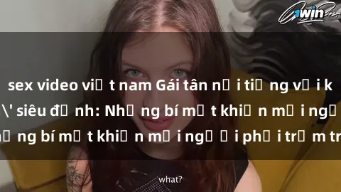 sex video việt nam Gái tân nổi tiếng với kỹ năng 'làm tình' siêu đỉnh: Những bí mật khiến mọi người phải trầm trồ