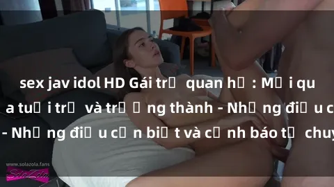 sex jav idol HD Gái trẻ quan hệ: Mối quan hệ khác biệt giữa tuổi trẻ và trưởng thành - Những điều cần biết và cảnh báo từ chuyên gia