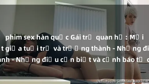 phim sex hàn quốc Gái trẻ quan hệ: Mối quan hệ khác biệt giữa tuổi trẻ và trưởng thành - Những điều cần biết và cảnh báo từ chuyên gia
