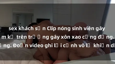 sex khách sạn Clip nóng sinh viên gây sốc: Hành động cấm kỵ trên trường gây xôn xao cộng đồng. Đoạn video ghi lại cảnh vô lễ khiến dư luận bức xúc.