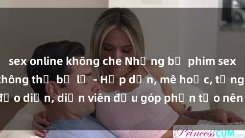 sex online không che Những bộ phim sex gái già đỉnh cao không thể bỏ lỡ - Hấp dẫn, mê hoặc, từng đạo diễn, diễn viên đều góp phần tạo nên sự hấp dẫn, kích thích.