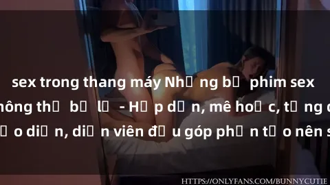sex trong thang máy Những bộ phim sex gái già đỉnh cao không thể bỏ lỡ - Hấp dẫn, mê hoặc, từng đạo diễn, diễn viên đều góp phần tạo nên sự hấp dẫn, kích thích.