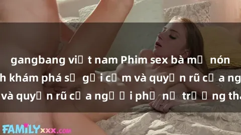 gangbang việt nam Phim sex bà mẹ nóng bỏng: Hành trình khám phá sự gợi cảm và quyến rũ của người phụ nữ trưởng thành.