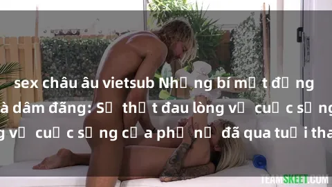 sex châu âu vietsub Những bí mật đằng sau vẻ ngoài gái già dâm đãng: Sự thật đau lòng về cuộc sống của phụ nữ đã qua tuổi thanh xuân
