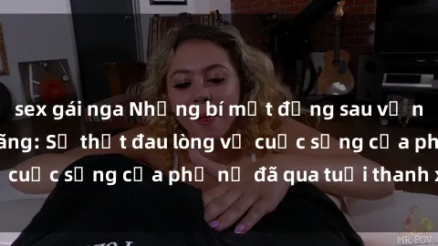 sex gái nga Những bí mật đằng sau vẻ ngoài gái già dâm đãng: Sự thật đau lòng về cuộc sống của phụ nữ đã qua tuổi thanh xuân
