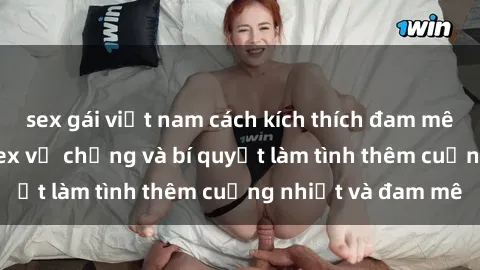 sex gái việt nam cách kích thích đam mê trong hôn nhân: Sex vợ chồng và bí quyết làm tình thêm cuồng nhiệt và đam mê