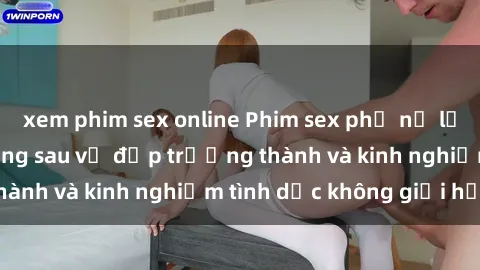 xem phim sex online Phim sex phụ nữ lớn tuổi: Sức hút đằng sau vẻ đẹp trưởng thành và kinh nghiệm tình dục không giới hạn