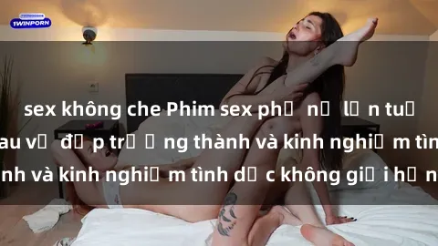 sex không che Phim sex phụ nữ lớn tuổi: Sức hút đằng sau vẻ đẹp trưởng thành và kinh nghiệm tình dục không giới hạn