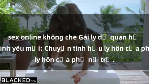 sex online không che Gái ly dị quan hệ tìm kiếm tình yêu mới: Chuyện tình hậu ly hôn của phụ nữ trẻ.
