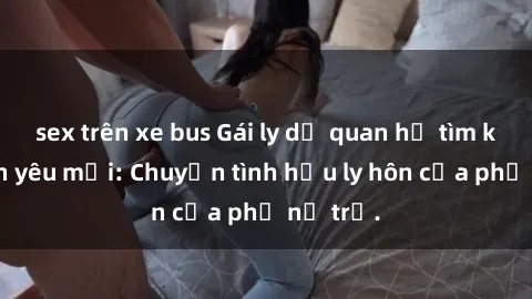 sex trên xe bus Gái ly dị quan hệ tìm kiếm tình yêu mới: Chuyện tình hậu ly hôn của phụ nữ trẻ.