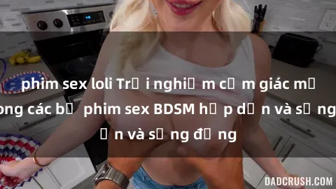 phim sex loli Trải nghiệm cảm giác mới lạ trong các bộ phim sex BDSM hấp dẫn và sống động