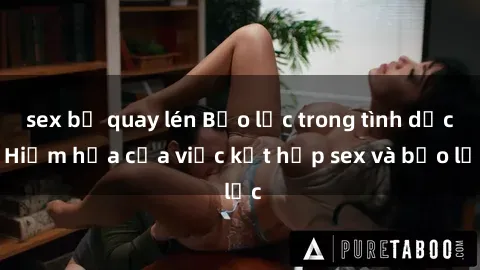 sex bị quay lén Bạo lực trong tình dục: Hiểm họa của việc kết hợp sex và bạo lực