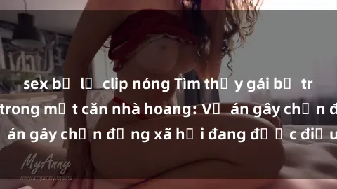 sex bị lộ clip nóng Tìm thấy gái bị trói và bị hiếp dâm trong một căn nhà hoang: Vụ án gây chấn động xã hội đang được điều tra vào.