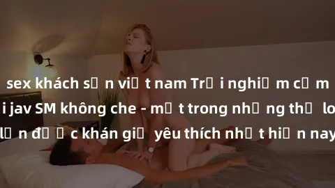 sex khách sạn việt nam Trải nghiệm cảm xúc thăng hoa với jav SM không che - một trong những thể loại phim người lớn được khán giả yêu thích nhất hiện nay. Đảm bảo đem lại sự hấp dẫn, kích thích tối đa