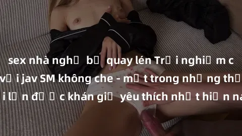 sex nhà nghỉ bị quay lén Trải nghiệm cảm xúc thăng hoa với jav SM không che - một trong những thể loại phim người lớn được khán giả yêu thích nhất hiện nay. Đảm bảo đem lại sự hấp dẫn, kích thích tối 