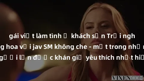 gái việt làm tình ở khách sạn Trải nghiệm cảm xúc thăng hoa với jav SM không che - một trong những thể loại phim người lớn được khán giả yêu thích nhất hiện nay. Đảm bảo đem lại sự hấp dẫn, kích thích