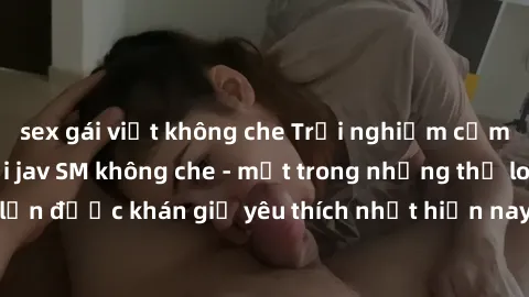 sex gái việt không che Trải nghiệm cảm xúc thăng hoa với jav SM không che - một trong những thể loại phim người lớn được khán giả yêu thích nhất hiện nay. Đảm bảo đem lại sự hấp dẫn, kích thích tối đa