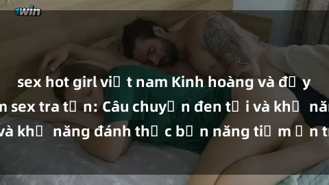 sex hot girl việt nam Kinh hoàng và đầy kích thích với phim sex tra tấn: Câu chuyện đen tối và khả năng đánh thức bản năng tiềm ẩn trong con người