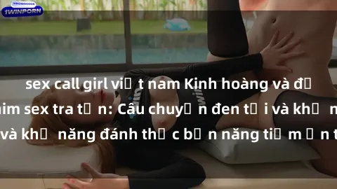sex call girl việt nam Kinh hoàng và đầy kích thích với phim sex tra tấn: Câu chuyện đen tối và khả năng đánh thức bản năng tiềm ẩn trong con người