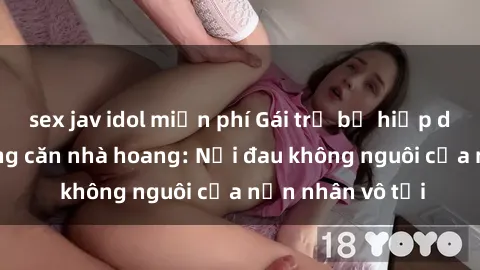 sex jav idol miễn phí Gái trẻ bị hiếp dâm bạo lực trong căn nhà hoang: Nỗi đau không nguôi của nạn nhân vô tội