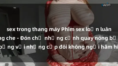 sex trong thang máy Phim sex loạn luân đầy kích thích không che - Đón chờ những cảnh quay nóng bỏng với những cặp đôi không ngại hãm hiếp gia đình trong lòng