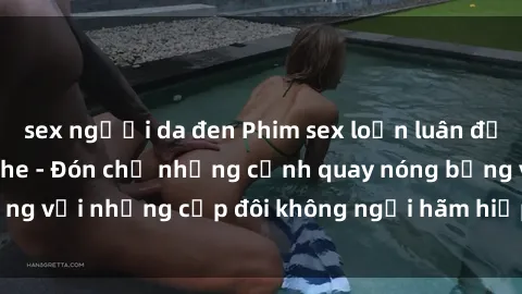 sex người da đen Phim sex loạn luân đầy kích thích không che - Đón chờ những cảnh quay nóng bỏng với những cặp đôi không ngại hãm hiếp gia đình trong lòng