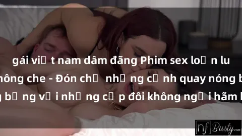 gái việt nam dâm đãng Phim sex loạn luân đầy kích thích không che - Đón chờ những cảnh quay nóng bỏng với những cặp đôi không ngại hãm hiếp gia đình trong lòng